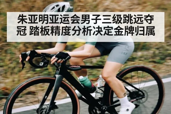 朱亚明亚运会男子三级跳远夺冠 踏板精度分析决定金牌归属